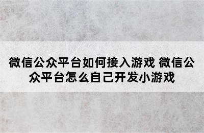 微信公众平台如何接入游戏 微信公众平台怎么自己开发小游戏